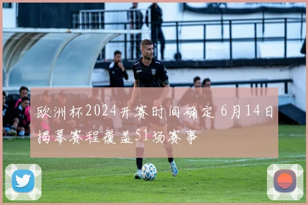 欧洲杯2024开赛时间确定 6月14日揭幕赛程覆盖51场赛事