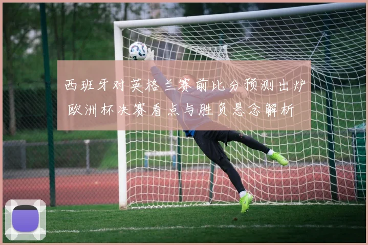 西班牙对英格兰赛前比分预测出炉 欧洲杯决赛看点与胜负悬念解析