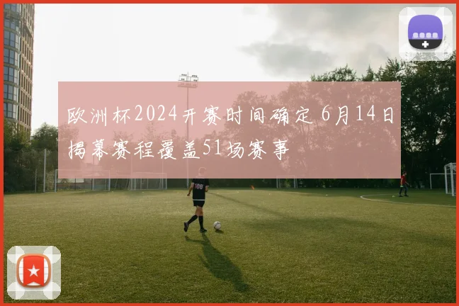 欧洲杯2024开赛时间确定 6月14日揭幕赛程覆盖51场赛事