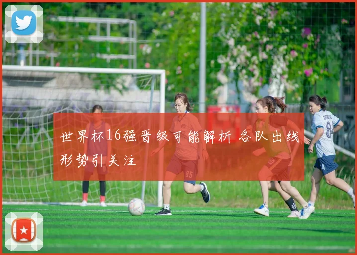 世界杯16强晋级可能解析 各队出线形势引关注