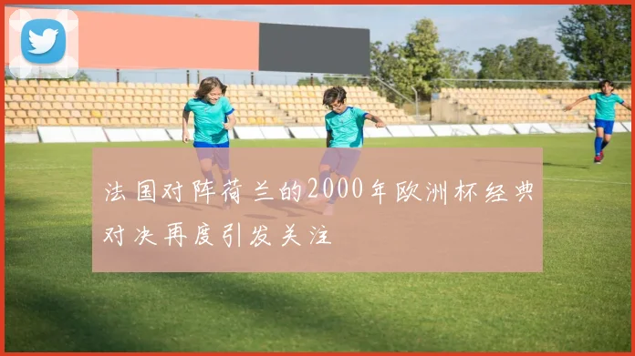 法国对阵荷兰的2000年欧洲杯经典对决再度引发关注