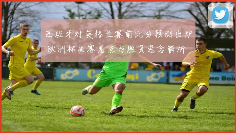 西班牙对英格兰赛前比分预测出炉 欧洲杯决赛看点与胜负悬念解析
