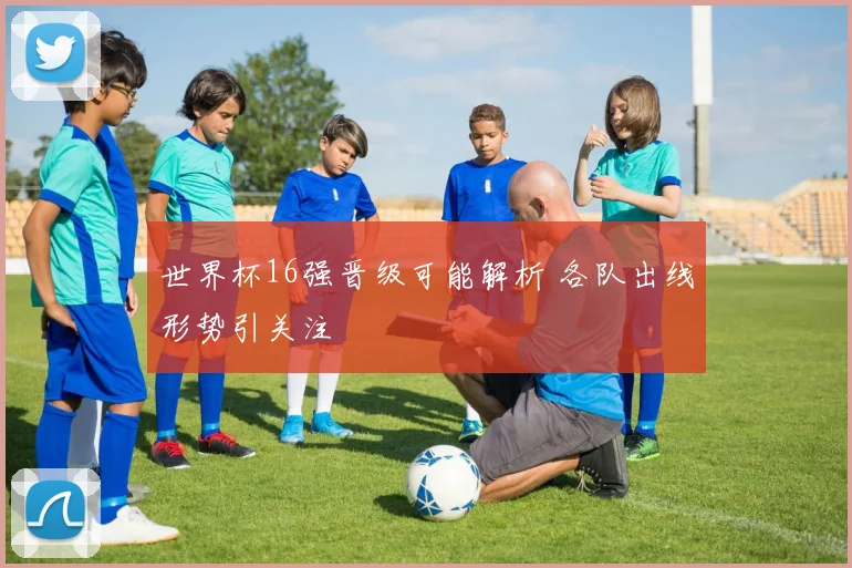 世界杯16强晋级可能解析 各队出线形势引关注