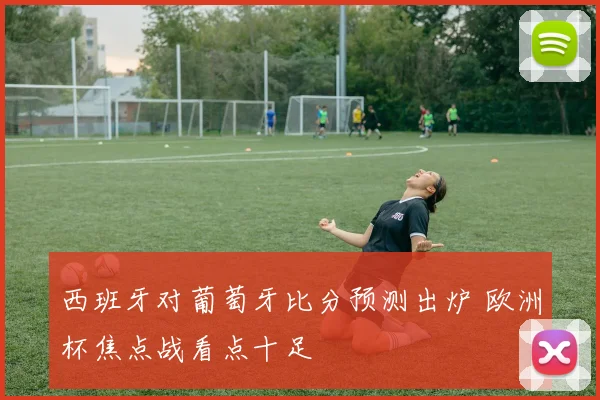 西班牙对葡萄牙比分预测出炉 欧洲杯焦点战看点十足