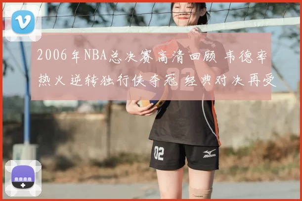 2006年NBA总决赛高清回顾 韦德率热火逆转独行侠夺冠 经典对决再受关注
