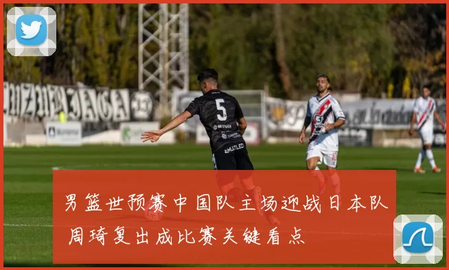 男篮世预赛中国队主场迎战日本队 周琦复出成比赛关键看点