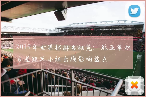 2019年世界杯排名细览：冠亚军积分差距及小组出线影响盘点