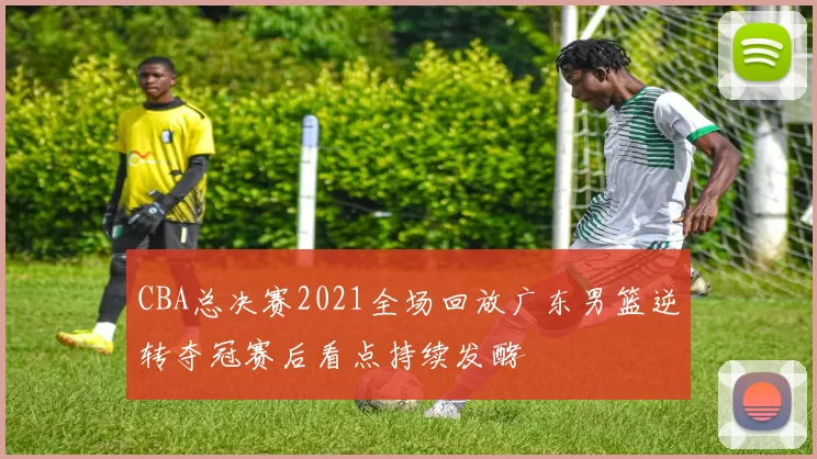 CBA总决赛2021全场回放广东男篮逆转夺冠赛后看点持续发酵