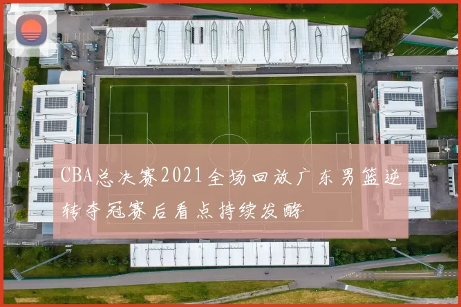 CBA总决赛2021全场回放广东男篮逆转夺冠赛后看点持续发酵