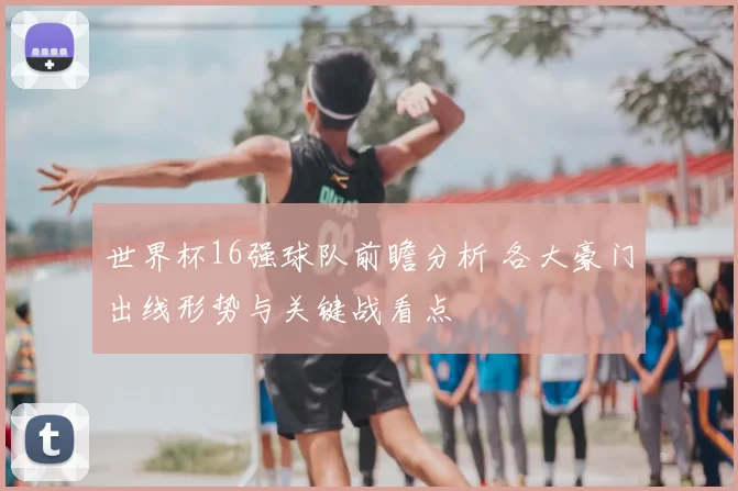 世界杯16强球队前瞻分析 各大豪门出线形势与关键战看点