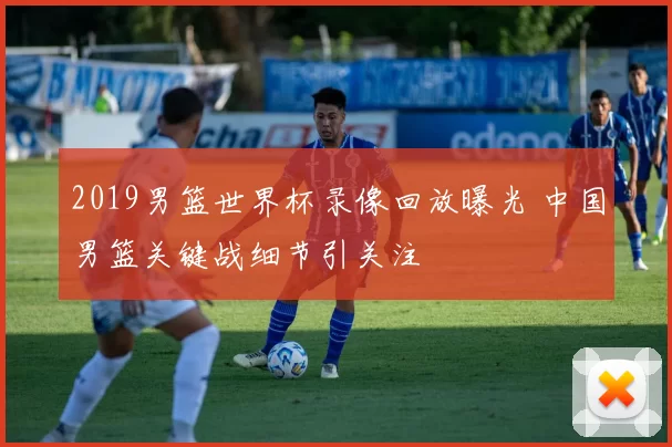 2019男篮世界杯录像回放曝光 中国男篮关键战细节引关注