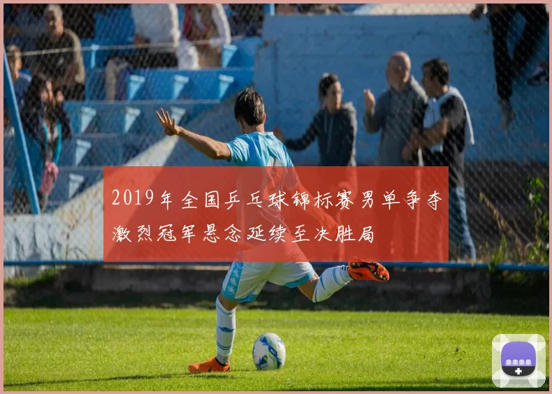 2019年全国乒乓球锦标赛男单争夺激烈冠军悬念延续至决胜局
