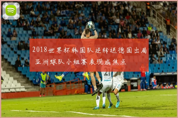 2018世界杯韩国队逆转送德国出局 亚洲球队小组赛表现成焦点