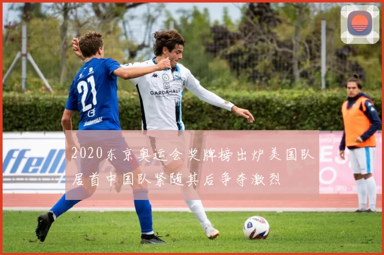 2020东京奥运会奖牌榜出炉美国队居首中国队紧随其后争夺激烈