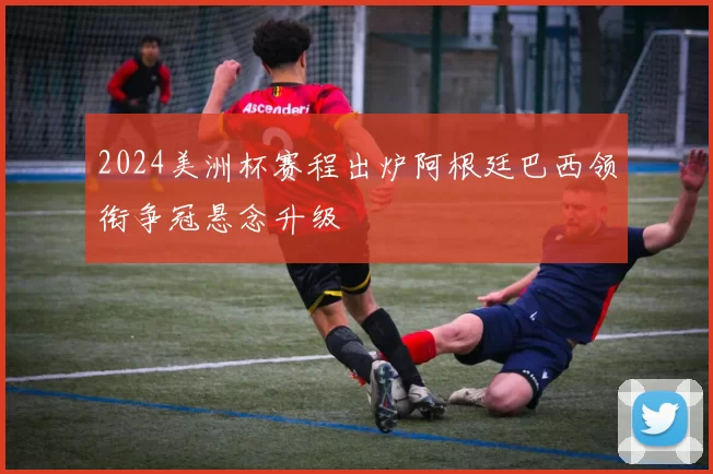 2024美洲杯赛程出炉阿根廷巴西领衔争冠悬念升级