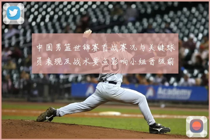 中国男篮世锦赛首战赛况与关键球员表现及战术要点影响小组晋级前景