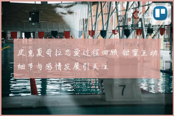 皮克夏奇拉恋爱过程回顾 甜蜜互动细节与感情发展引关注