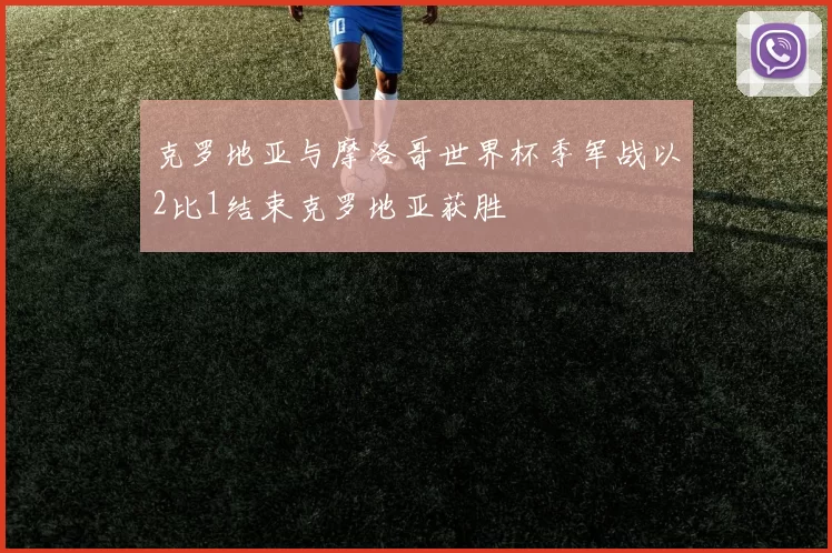 克罗地亚与摩洛哥世界杯季军战以2比1结束克罗地亚获胜