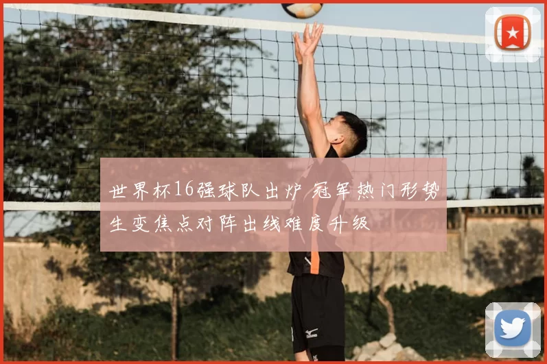 世界杯16强球队出炉 冠军热门形势生变焦点对阵出线难度升级