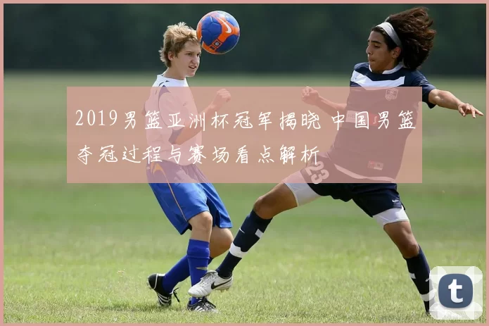 2019男篮亚洲杯冠军揭晓 中国男篮夺冠过程与赛场看点解析