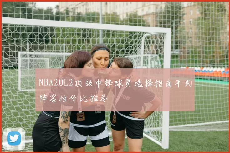 NBA2OL2顶级中锋球员选择指南平民阵容性价比推荐