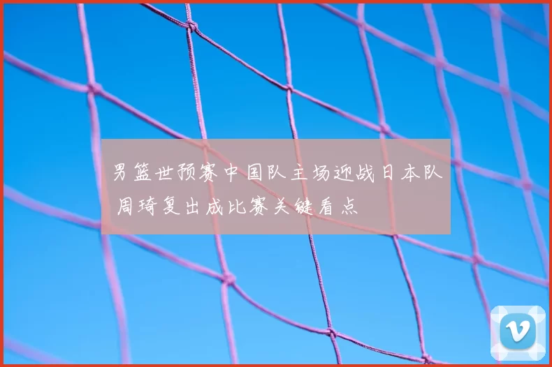 男篮世预赛中国队主场迎战日本队 周琦复出成比赛关键看点