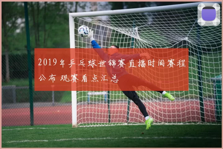 2019年乒乓球世锦赛直播时间赛程公布 观赛看点汇总