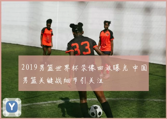 2019男篮世界杯录像回放曝光 中国男篮关键战细节引关注