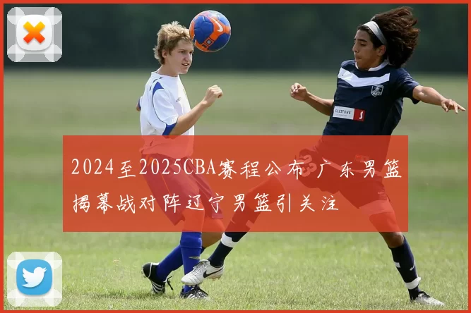 2024至2025CBA赛程公布 广东男篮揭幕战对阵辽宁男篮引关注