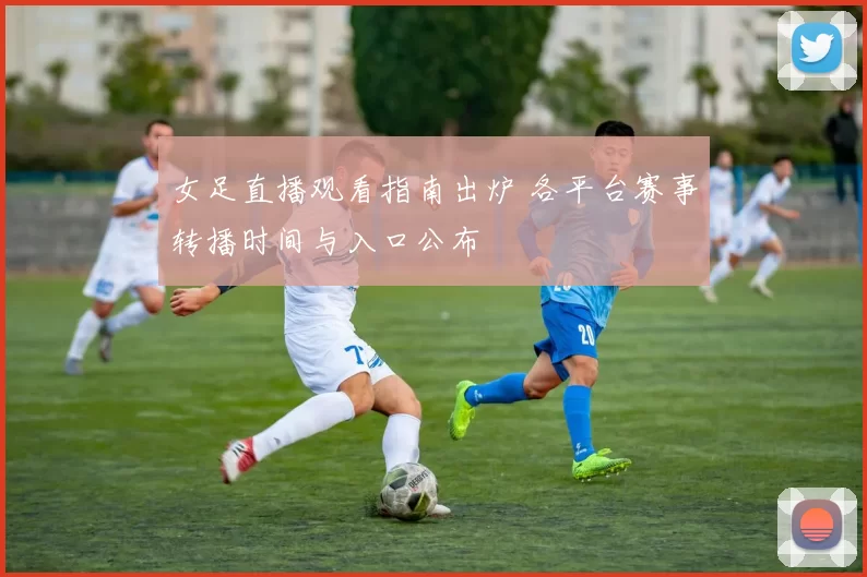 女足直播观看指南出炉 各平台赛事转播时间与入口公布