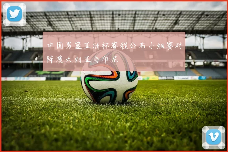 中国男篮亚洲杯赛程公布小组赛对阵澳大利亚与印尼