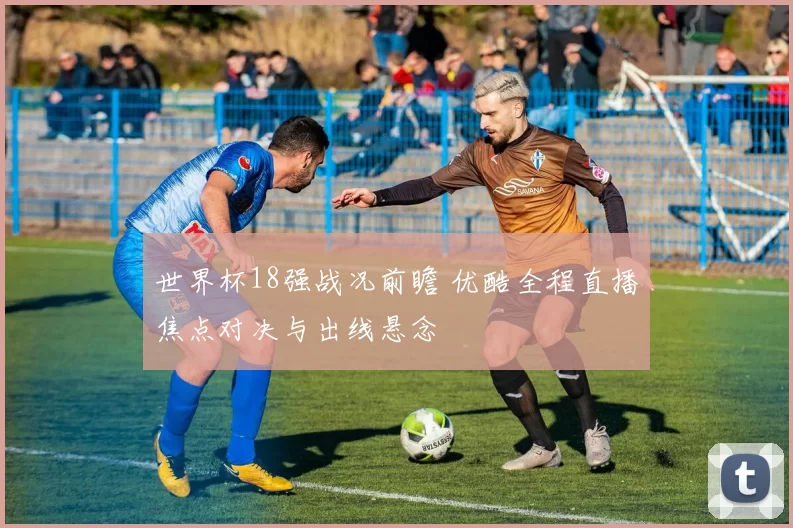 世界杯18强战况前瞻 优酷全程直播焦点对决与出线悬念