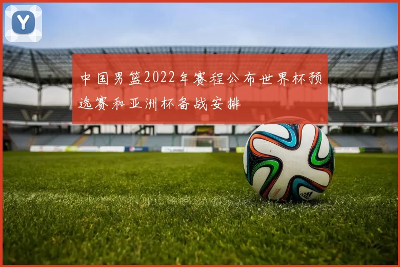 中国男篮2022年赛程公布世界杯预选赛和亚洲杯备战安排