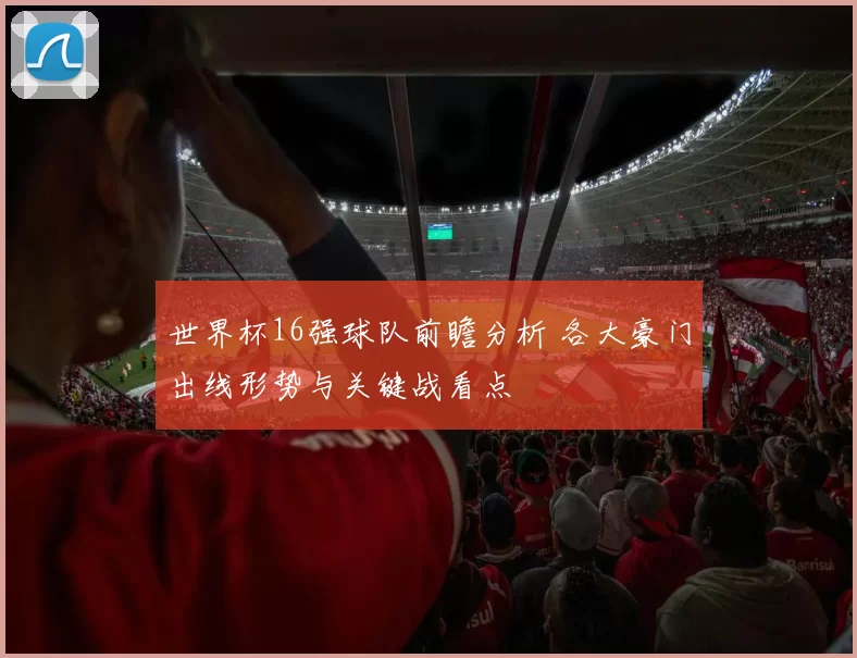 世界杯16强球队前瞻分析 各大豪门出线形势与关键战看点
