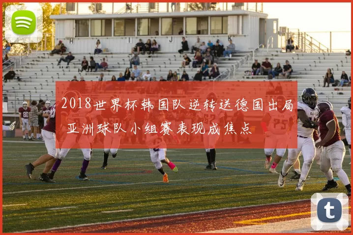 2018世界杯韩国队逆转送德国出局 亚洲球队小组赛表现成焦点