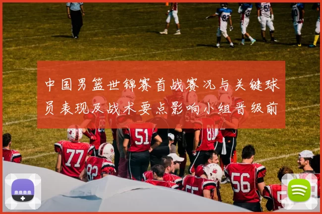 中国男篮世锦赛首战赛况与关键球员表现及战术要点影响小组晋级前景