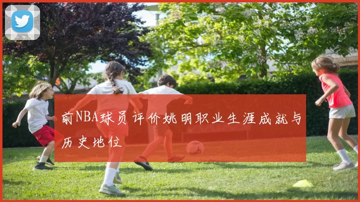 前NBA球员评价姚明职业生涯成就与历史地位