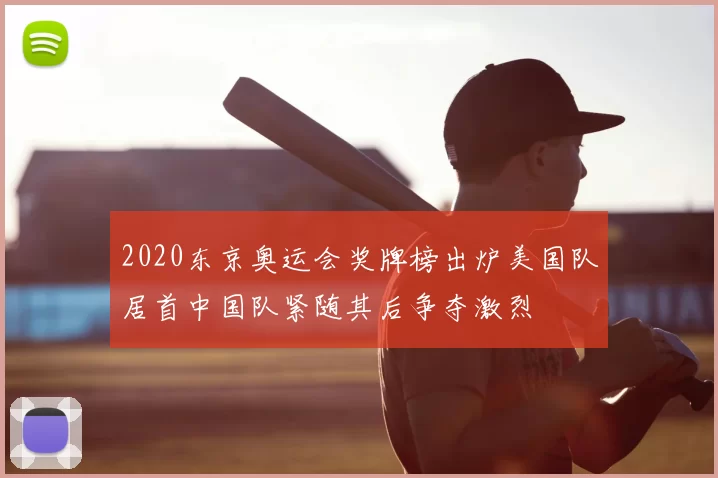 2020东京奥运会奖牌榜出炉美国队居首中国队紧随其后争夺激烈