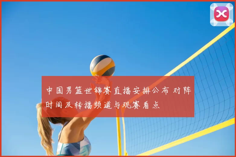 中国男篮世锦赛直播安排公布 对阵时间及转播频道与观赛看点