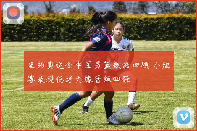 里约奥运会中国男篮数据回顾 小组赛表现低迷无缘晋级四强