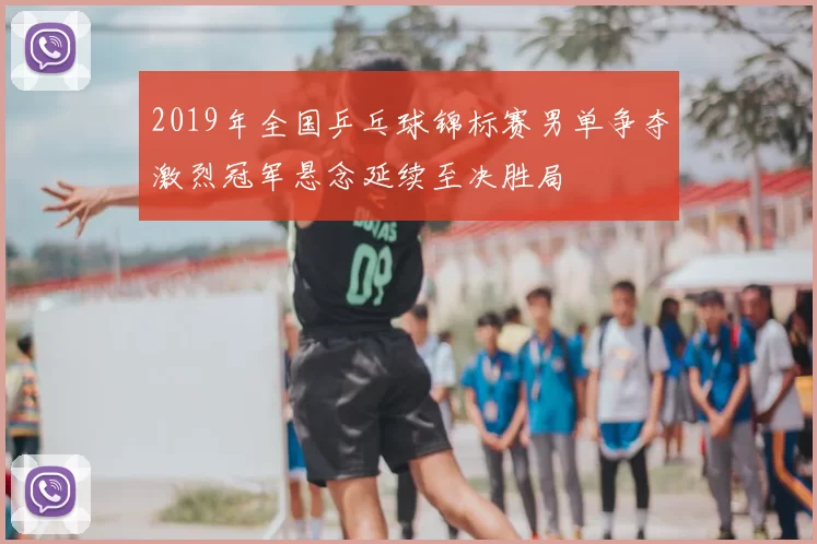 2019年全国乒乓球锦标赛男单争夺激烈冠军悬念延续至决胜局