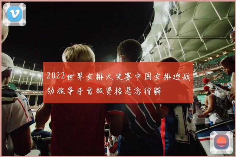 2022世界女排大奖赛中国女排迎战劲旅争夺晋级资格悬念待解