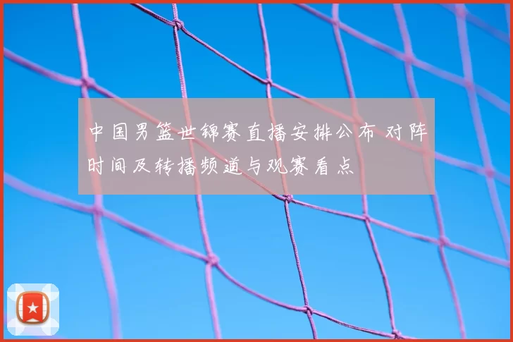 中国男篮世锦赛直播安排公布 对阵时间及转播频道与观赛看点