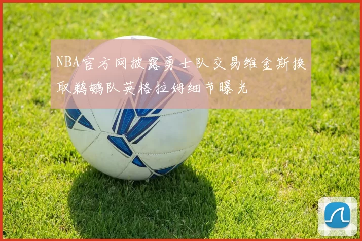 NBA官方网披露勇士队交易维金斯换取鹈鹕队英格拉姆细节曝光