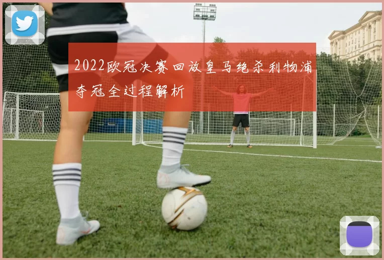 2022欧冠决赛回放皇马绝杀利物浦夺冠全过程解析